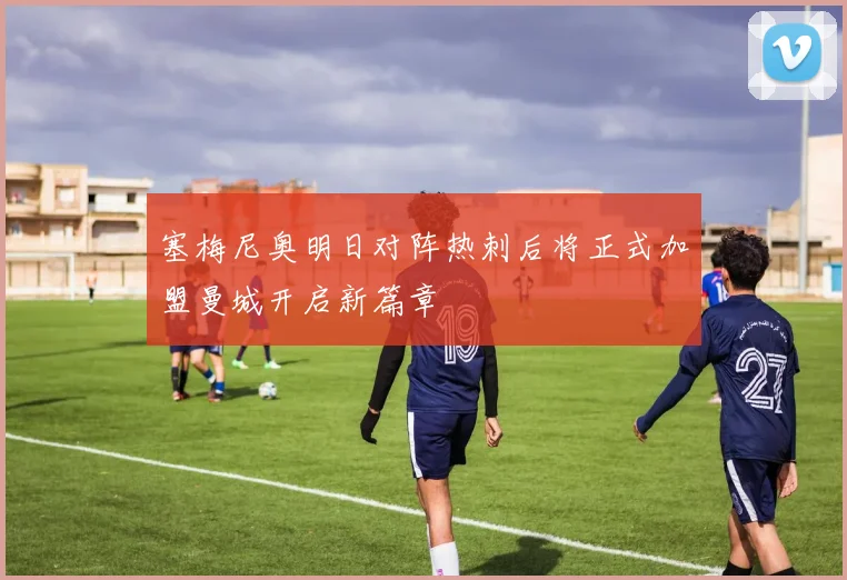 塞梅尼奥明日对阵热刺后将正式加盟曼城开启新篇章