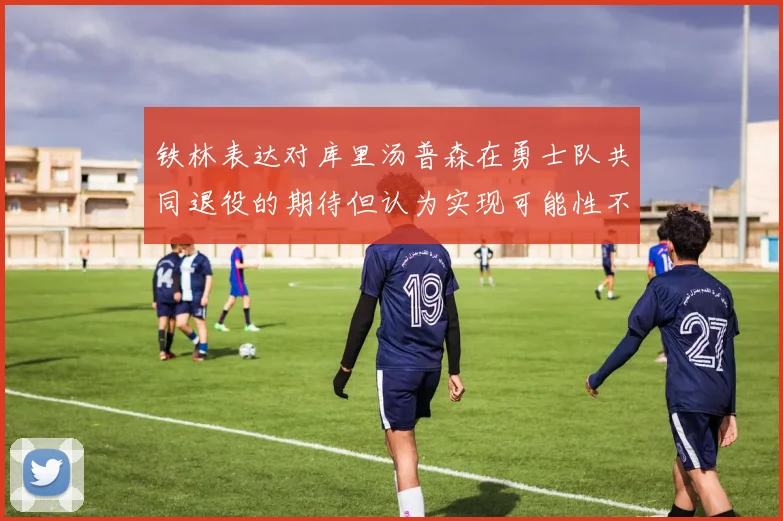 铁林表达对库里汤普森在勇士队共同退役的期待但认为实现可能性不大