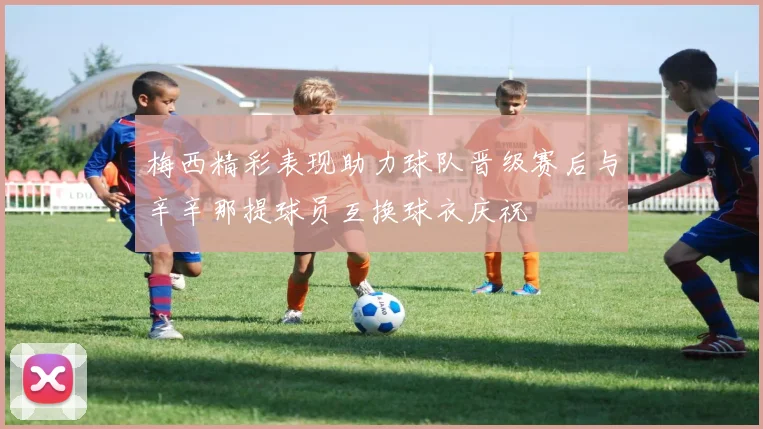 梅西精彩表现助力球队晋级赛后与辛辛那提球员互换球衣庆祝