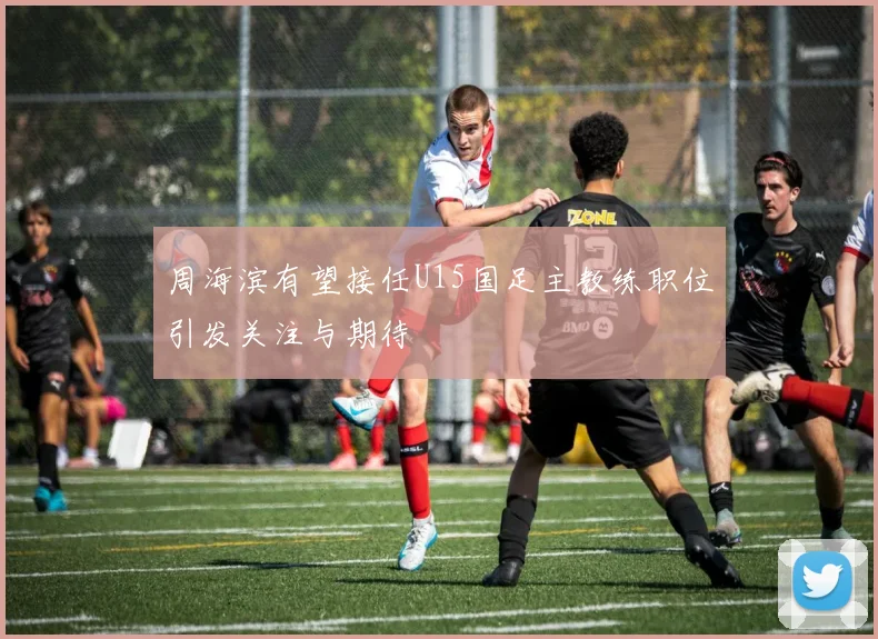 周海滨有望接任U15国足主教练职位引发关注与期待
