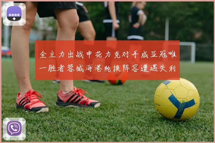 全主力出战申花力克对手成亚冠唯一胜者蓉城海港轮换阵容遭遇失利