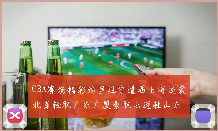 CBA赛场精彩纷呈辽宁遭遇上海逆袭北京轻取广东广厦豪取七连胜山东战胜新疆