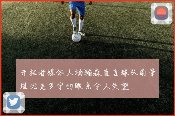 开拓者媒体人杨瀚森直言球队前景堪忧克罗宁的眼光令人失望