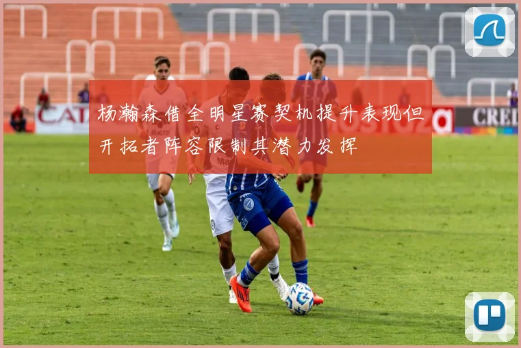 杨瀚森借全明星赛契机提升表现但开拓者阵容限制其潜力发挥