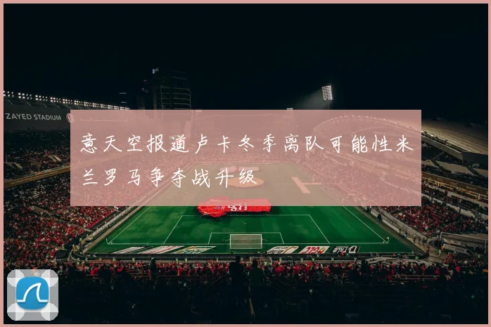 意天空报道卢卡冬季离队可能性米兰罗马争夺战升级