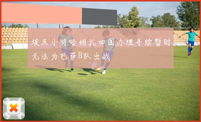 埃及小将哈姆扎回国办理手续暂时无法为巴萨B队出战