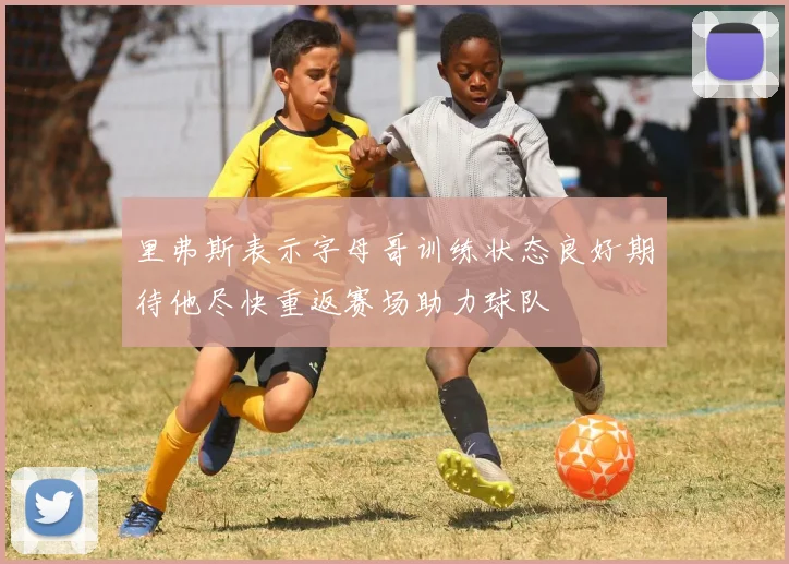 里弗斯表示字母哥训练状态良好期待他尽快重返赛场助力球队