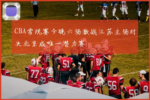 CBA常规赛今晚六场激战江苏主场对决北京成唯一潜力赛