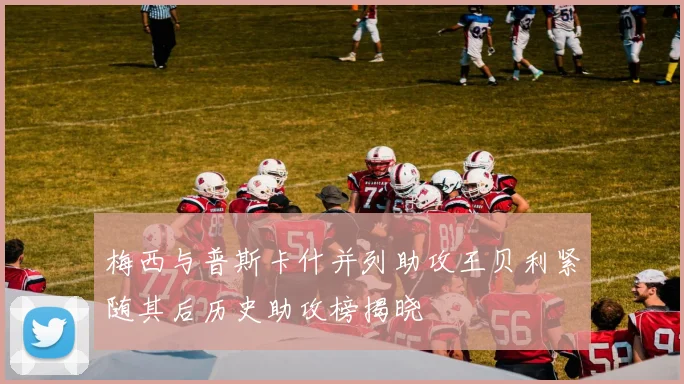 梅西与普斯卡什并列助攻王贝利紧随其后历史助攻榜揭晓