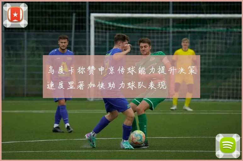 乌度卡称赞申京传球能力提升决策速度显著加快助力球队表现