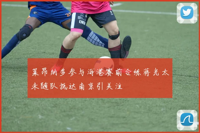 莱昂纳多参与海港赛前合练蒋光太未随队抵达南京引关注