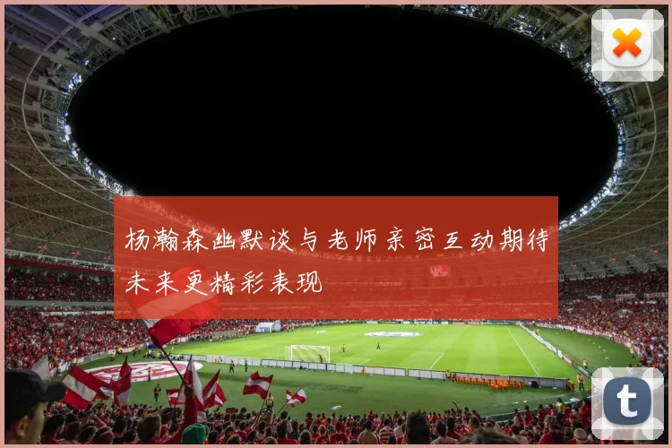 杨瀚森幽默谈与老师亲密互动期待未来更精彩表现