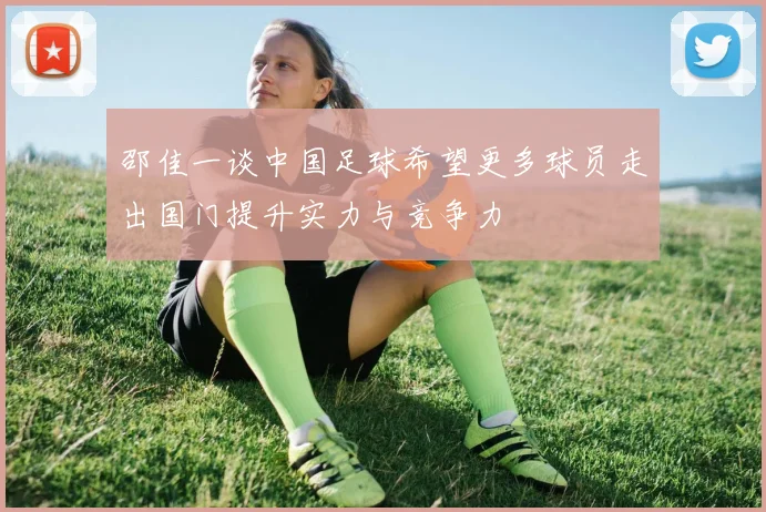 邵佳一谈中国足球希望更多球员走出国门提升实力与竞争力