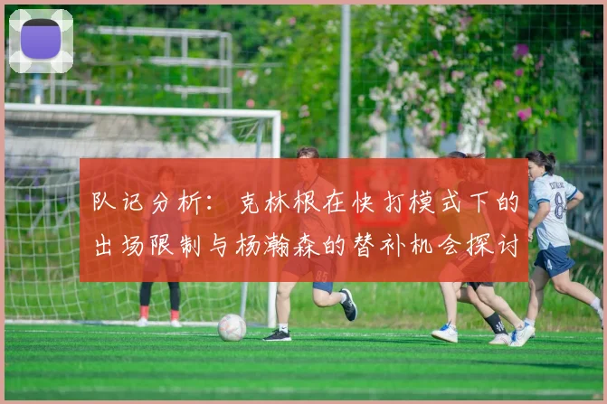 队记分析：克林根在快打模式下的出场限制与杨瀚森的替补机会探讨