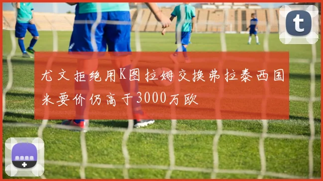 尤文拒绝用K图拉姆交换弗拉泰西国米要价仍高于3000万欧